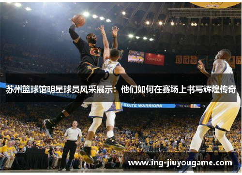 苏州篮球馆明星球员风采展示：他们如何在赛场上书写辉煌传奇